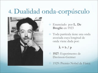 4. Dualidad   onda-corpúsculo
                o Enunciado por L. De
                  Broglie en 1923
                o Toda partícula tiene una onda
                  asociada cuya longitud de
                  onda viene dada por:
                       λ =h/p
                o 1927: Experimento de
                  Davisson-Germer
                o 1929: Premio Nobel de Física
 