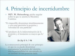 4. Principio de incertidumbre
o 1927: W. Heisenberg: piedra angular
   sobre la que se asienta la Mecánica
   Cuántica.
“Es imposible determinar simultáneamente
  y con total precisión la posición y
  velocidad de una partícula”
“El producto de la indeterminación de la
   posición y el momento es mayor que h/
   4π”
             ∆r.∆p ≥ h / 4π
La consecuencia principal de este principio
   es que no se puede determinar
   exactamente la posición del electrón,
   sino la probabilidad de encontrarlo en
   un instante en una posición dada.
 