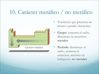 10. Carácter metálico / no metálico
                  • Tendencia que presenta un
                    átomo a perder electrones

                  • Grupo: aumenta el radio,
                    disminuye la atracción:
                    metales

                  • Periodo: disminuye el
                    radio, aumenta la
                    atracción, máxima en
                    halógenos: no metales
 