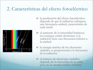 2. Características del efecto fotoeléctrico
               o la producción del efecto fotoeléctrico
                  depende de que la radiación sobrepase
                  una frecuencia umbral, característica de
                  cada metal
               o el aumento de la intensidad luminosa
                  no consigue emitir electrones si la
                  radiación tiene una frecuencia inferior a
                  la umbral
               o la energía cinética de los electrones
                  emitidos es proporcional a la frecuencia
                  de la radiación
               o el número de electrones emitidos
                  depende de la intensidad de la onda,
                  pero no la energía cinética máxima
 
