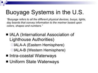 Buoyage Systems in the U.S. IALA (International Association of Lighthouse Authorities) IALA-A (Eastern Hemisphere) IALA-B (Western Hemisphere) Intra-coastal Waterways Uniform State Waterways “ Buoyage refers to all the different physical devices, buoys, lights, day boards that convey information to the mariner based upon colors, shapes and numbers.” 