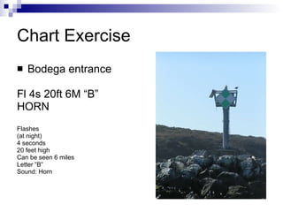 Chart Exercise Bodega entrance Fl 4s 20ft 6M “B”  HORN Flashes  (at night)  4 seconds 20 feet high Can be seen 6 miles Letter “B” Sound: Horn 