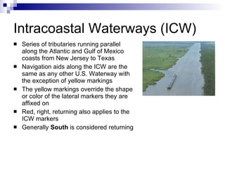 Intracoastal Waterways (ICW) Series of tributaries running parallel along the Atlantic and Gulf of Mexico coasts from New Jersey to Texas Navigation aids along the ICW are the same as any other U.S. Waterway with the exception of yellow markings The yellow markings override the shape or color of the lateral markers they are affixed on Red, right, returning also applies to the ICW markers Generally  South  is considered returning 