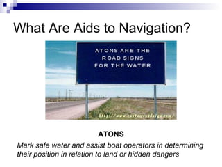 What Are Aids to Navigation? Mark safe water and assist boat operators in determining their position in relation to land or hidden dangers ATONS 