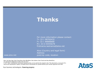Thanks


                                                               For more information please contact:
                                                               T+ 33 1 98765432
                                                               F+ 33 1 88888888
                                                               M+ 33 6 44445678
                                                               firstname.lastname@atos.net

                                                               Atos (Country and legal form)
                                                               Address
 www.atos.net                                                  post/zip code, location

Atos, the Atos logo, Atos Consulting, Atos Worldline, Atos Sphere, Atos Cloud and Atos WorldGrid
are registered trademarks of Atos SA. June 2011
© 2011 Atos. Confidential information owned by Atos, to be used by the recipient only. This document, or any part of it,
may not be reproduced, copied, circulated and/or distributed nor quoted without prior written approval from Atos.

Your |business technologists. Powering progress
       14-09-2011 | Corporate Communications
All Regions | All Sectors | All Divisions | All Departments
 