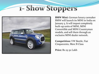 BMW Mini: German luxury carmaker
BMW will launch its MINI in India on
January 5. It will import completely
built-up units of MINI, MINI
Convertible and MINI Countryman
models, and sell them through an
exclusive MINI dealer network.

Competition: VW Beetle, Fiat
Cinquecento, Merc B Class

Price: Rs 25-30 Lakh
 