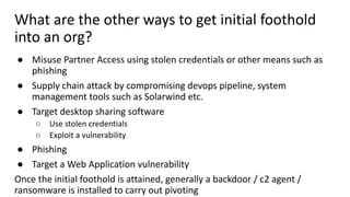 What are the other ways to get initial foothold
into an org?
● Misuse Partner Access using stolen credentials or other means such as
phishing
● Supply chain attack by compromising devops pipeline, system
management tools such as Solarwind etc.
● Target desktop sharing software
○ Use stolen credentials
○ Exploit a vulnerability
● Phishing
● Target a Web Application vulnerability
Once the initial foothold is attained, generally a backdoor / c2 agent /
ransomware is installed to carry out pivoting
 