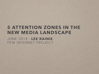 5 ATTENTION ZONES IN THE
NEW MEDIA LANDSCAPE
JUNE 2014 - LEE RAINIE
PEW INTERNET PROJECT
 