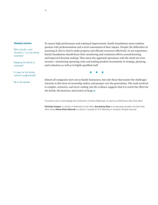 10




 Related articles           To ensure high performance and continual improvement, family foundations must combine
                            passion with professionalism and a strict assessment of their impact. Despite the difficulties of
“Who should—and
                            assessing it, this is vital to make progress and allocate resources effectively. In our experience,
 shouldn’t—run the family
                            family foundations should focus their monitoring and evaluation efforts around learning
 business”
                            and improved decision making. They must also approach operations with the mind-set of an
“Keeping the family in      investor—minimizing operating costs and making prudent investments in strategy, planning,
 business”                  and evaluation as well as in highly qualified staff.

“A case for the family-
 owned conglomerate”
                            Almost all companies start out as family businesses, but only those that master the challenges
“All in the familia”
                            intrinsic to this form of ownership endure and prosper over the generations. The work involved
                            is complex, extensive, and never-ending, but the evidence suggests that it is worth the effort for
                            the family, the business, and society at large.



                            The authors wish to acknowledge the contributions of Andres Maldonado, an alumnus of McKinsey’s São Paulo office.

                            Christian Caspar is a director in McKinsey’s Zurich office; Ana Karina Dias is an associate principal in the São Paulo
                            office, where Heinz-Peter Elstrodt is a director. Copyright © 2010 McKinsey  Company. All rights reserved.
 