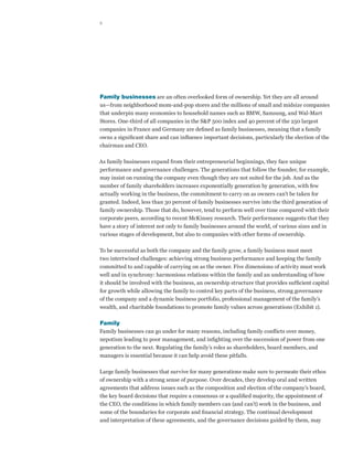 2




Family businesses are an often overlooked form of ownership. Yet they are all around
us—from neighborhood mom-and-pop stores and the millions of small and midsize companies
that underpin many economies to household names such as BMW, Samsung, and Wal-Mart
Stores. One-third of all companies in the S&P 500 index and 40 percent of the 250 largest
companies in France and Germany are defined as family businesses, meaning that a family
owns a significant share and can influence important decisions, particularly the election of the
chairman and CEO.

As family businesses expand from their entrepreneurial beginnings, they face unique
performance and governance challenges. The generations that follow the founder, for example,
may insist on running the company even though they are not suited for the job. And as the
number of family shareholders increases exponentially generation by generation, with few
actually working in the business, the commitment to carry on as owners can’t be taken for
granted. Indeed, less than 30 percent of family businesses survive into the third generation of
family ownership. Those that do, however, tend to perform well over time compared with their
corporate peers, according to recent McKinsey research. Their performance suggests that they
have a story of interest not only to family businesses around the world, of various sizes and in
various stages of development, but also to companies with other forms of ownership.

To be successful as both the company and the family grow, a family business must meet
two intertwined challenges: achieving strong business performance and keeping the family
committed to and capable of carrying on as the owner. Five dimensions of activity must work
well and in synchrony: harmonious relations within the family and an understanding of how
it should be involved with the business, an ownership structure that provides sufficient capital
for growth while allowing the family to control key parts of the business, strong governance
of the company and a dynamic business portfolio, professional management of the family’s
wealth, and charitable foundations to promote family values across generations (Exhibit 1).

Family
Family businesses can go under for many reasons, including family conflicts over money,
nepotism leading to poor management, and infighting over the succession of power from one
generation to the next. Regulating the family’s roles as shareholders, board members, and
managers is essential because it can help avoid these pitfalls.

Large family businesses that survive for many generations make sure to permeate their ethos
of ownership with a strong sense of purpose. Over decades, they develop oral and written
agreements that address issues such as the composition and election of the company’s board,
the key board decisions that require a consensus or a qualified majority, the appointment of
the CEO, the conditions in which family members can (and can’t) work in the business, and
some of the boundaries for corporate and financial strategy. The continual development
and interpretation of these agreements, and the governance decisions guided by them, may
 