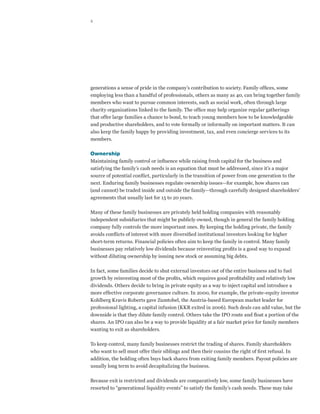 4




generations a sense of pride in the company’s contribution to society. Family offices, some
employing less than a handful of professionals, others as many as 40, can bring together family
members who want to pursue common interests, such as social work, often through large
charity organizations linked to the family. The office may help organize regular gatherings
that offer large families a chance to bond, to teach young members how to be knowledgeable
and productive shareholders, and to vote formally or informally on important matters. It can
also keep the family happy by providing investment, tax, and even concierge services to its
members.

Ownership
Maintaining family control or influence while raising fresh capital for the business and
satisfying the family’s cash needs is an equation that must be addressed, since it’s a major
source of potential conflict, particularly in the transition of power from one generation to the
next. Enduring family businesses regulate ownership issues—for example, how shares can
(and cannot) be traded inside and outside the family—through carefully designed shareholders’
agreements that usually last for 15 to 20 years.

Many of these family businesses are privately held holding companies with reasonably
independent subsidiaries that might be publicly owned, though in general the family holding
company fully controls the more important ones. By keeping the holding private, the family
avoids conflicts of interest with more diversified institutional investors looking for higher
short-term returns. Financial policies often aim to keep the family in control. Many family
businesses pay relatively low dividends because reinvesting profits is a good way to expand
without diluting ownership by issuing new stock or assuming big debts.

In fact, some families decide to shut external investors out of the entire business and to fuel
growth by reinvesting most of the profits, which requires good profitability and relatively low
dividends. Others decide to bring in private equity as a way to inject capital and introduce a
more effective corporate governance culture. In 2000, for example, the private-equity investor
Kohlberg Kravis Roberts gave Zumtobel, the Austria-based European market leader for
professional lighting, a capital infusion (KKR exited in 2006). Such deals can add value, but the
downside is that they dilute family control. Others take the IPO route and float a portion of the
shares. An IPO can also be a way to provide liquidity at a fair market price for family members
wanting to exit as shareholders.

To keep control, many family businesses restrict the trading of shares. Family shareholders
who want to sell must offer their siblings and then their cousins the right of first refusal. In
addition, the holding often buys back shares from exiting family members. Payout policies are
usually long term to avoid decapitalizing the business.

Because exit is restricted and dividends are comparatively low, some family businesses have
resorted to “generational liquidity events” to satisfy the family’s cash needs. These may take
 
