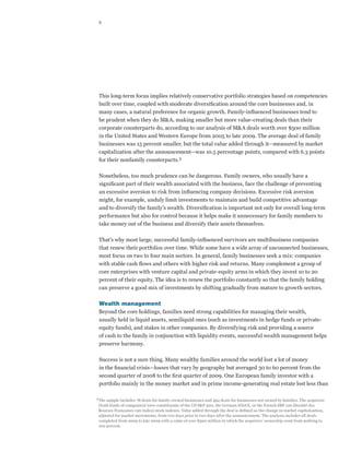 8




  This long-term focus implies relatively conservative portfolio strategies based on competencies
  built over time, coupled with moderate diversification around the core businesses and, in
  many cases, a natural preference for organic growth. Family-influenced businesses tend to
  be prudent when they do M&A, making smaller but more value-creating deals than their
  corporate counterparts do, according to our analysis of M&A deals worth over $500 million
  in the United States and Western Europe from 2005 to late 2009. The average deal of family
  businesses was 15 percent smaller, but the total value added through it—measured by market
  capitalization after the announcement—was 10.5 percentage points, compared with 6.3 points
  for their nonfamily counterparts.3

  Nonetheless, too much prudence can be dangerous. Family owners, who usually have a
  significant part of their wealth associated with the business, face the challenge of preventing
  an excessive aversion to risk from influencing company decisions. Excessive risk aversion
  might, for example, unduly limit investments to maintain and build competitive advantage
  and to diversify the family’s wealth. Diversification is important not only for overall long-term
  performance but also for control because it helps make it unnecessary for family members to
  take money out of the business and diversify their assets themselves.

  That’s why most large, successful family-influenced survivors are multibusiness companies
  that renew their portfolios over time. While some have a wide array of unconnected businesses,
  most focus on two to four main sectors. In general, family businesses seek a mix: companies
  with stable cash flows and others with higher risk and returns. Many complement a group of
  core enterprises with venture capital and private-equity arms in which they invest 10 to 20
  percent of their equity. The idea is to renew the portfolio constantly so that the family holding
  can preserve a good mix of investments by shifting gradually from mature to growth sectors.

  Wealth management
  Beyond the core holdings, families need strong capabilities for managing their wealth,
  usually held in liquid assets, semiliquid ones (such as investments in hedge funds or private-
  equity funds), and stakes in other companies. By diversifying risk and providing a source
  of cash to the family in conjunction with liquidity events, successful wealth management helps
  preserve harmony.

  Success is not a sure thing. Many wealthy families around the world lost a lot of money
  in the financial crisis—losses that vary by geography but averaged 30 to 60 percent from the
  second quarter of 2008 to the first quarter of 2009. One European family investor with a
  portfolio mainly in the money market and in prime income-generating real estate lost less than

3	
  The sample includes 78 deals for family-owned businesses and 494 deals for businesses not owned by families. The acquirers
  (both kinds of companies) were constituents of the US SP 500, the German HDAX, or the French SBF 120 (Société des
  Bourses Françaises 120 Index) stock indexes. Value added through the deal is defined as the change in market capitalization,
  adjusted for market movements, from two days prior to two days after the announcement. The analysis includes all deals
  completed from 2005 to late 2009 with a value of over $500 million in which the acquirers’ ownership went from nothing to
  100 percent.
 