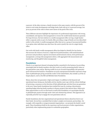 9




5 percent. At the other extreme, a family investor in the same country, with 80 percent of his
assets in real-estate developments and hedge funds, both with 50 to 70 percent leverage, lost
30 to 50 percent of the value in these asset classes at the peak of the crisis.

These different outcomes highlight the importance of a professional organization with strong,
consolidated, and rigorous risk management to oversee the wealth family businesses generate.
For large fortunes, the best solution is a wealth-management office serving a single family—
either a separate entity or part of a family office providing a range of family services (described
earlier in this article). A wealth-management office that serves a group of unconnected families
is an option when individual ones don’t have the scale to justify the cost of a single-family
office.

Our work with family wealth-management offices has helped us identify five key factors
that increase the chances of success: a high level of professionalism, with institutionalized
processes and procedures; rigorous investment and divestment criteria; strict performance
management; a strong risk-management culture, with aggregated risk measurement and
monitoring; and thoughtful talent management.

Foundations
Charity is an important element in keeping families committed to the business, by providing
meaningful jobs for family members who don’t work in it and by promoting family values as
the generations come and go. Sharing wealth in an act of social responsibility also generates
good will toward the business. Foundations set up by entrepreneurial families represent a huge
share of philanthropic giving around the world. In the United States, they include 13 of the 20
largest players, such as the Bill and Melinda Gates Foundation.

Money alone does not guarantee a high social impact. In addition to the financial and
operational issues facing any charitable activity, families must cope with the critical challenge
of nurturing a consensus on the direction of their philanthropic activities from one generation
to the next. Some family foundations have tackled the issue by creating a discretionary
spending budget allowing family members to finance projects that interest them. Others give
them opportunities to serve on the board or staff of the foundation or to participate directly
in philanthropic projects through onsite visits and volunteering schemes. This approach is an
especially powerful way to engage the next generation early on.

Family foundations also face organizational and operational choices about how best to use
their funds. Several have concluded that in today’s complex environment, partnerships—for
example, with nonprofits or nongovernmental organizations—can promote the family’s social
goals. These foundations build on the experience and local presence of other organizations,
particularly when implementing projects in unfamiliar geographies.
 
