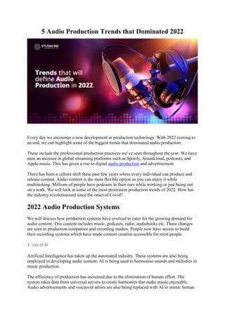 5 Audio Production Trends that Dominated 2022
Every day we encounter a new development in production technology. With 2022 coming to
an end, we can highlight some of the biggest trends that dominated audio production.
These include the professional production practices we’ve seen throughout the year. We have
seen an increase in global streaming platforms such as Spotify, Soundcloud, podcasts, and
Apple music. This has given a rise to digital audio production and advertisement.
There has been a culture shift these past few years where every individual can produce and
release content. Audio content is the most flexible option as you can enjoy it while
multitasking. Millions of people have podcasts in their ears while working or just being out
on a walk. We will look at some of the most prominent production trends of 2022. How has
the industry revolutionised since the onset of Covid?
2022 Audio Production Systems
We will discuss how production systems have evolved to cater for the growing demand for
audio content. This content includes music, podcasts, radio, audiobooks etc. These changes
are seen in production companies and recording studios. People now have access to build
their recording systems which have made content creation accessible for most people.
1. Use of AI
Artificial Intelligence has taken up the automated industry. These systems are also being
employed in developing audio content. AI is being used to harmonise sounds and melodies in
music production.
The efficiency of production has increased due to the elimination of human effort. The
system takes data from universal servers to create harmonies that make music enjoyable.
Audio advertisements and voiceover artists are also being replaced with AI to mimic human
 