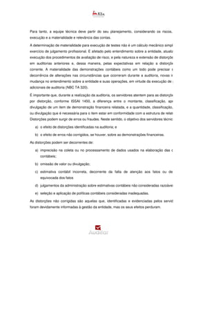 Para tanto, a equipe técnica deve partir do seu planejamento, considerando os riscos, o prazo para
execução e a materialidade e relevância das contas.
A determinação de materialidade para execução de testes não é um cálculo mecânico simples e envolve o
exercício de julgamento profissional. É afetado pelo entendimento sobre a entidade, atualizado durante a
execução dos procedimentos de avaliação de risco, e pela natureza e extensão de distorções identificadas
em auditorias anteriores e, dessa maneira, pelas expectativas em relação a distorções no período
corrente. A materialidade das demonstrações contábeis como um todo pode precisar ser revista em
decorrência de alterações nas circunstâncias que ocorreram durante a auditoria, novas informações ou
mudança no entendimento sobre a entidade e suas operações, em virtude da execução de procedimentos
adicionais de auditoria (NBC TA 320).
É importante que, durante a realização da auditoria, os servidores atentem para as distorções. Entende
por distorção, conforme ISSAI 1450, a diferença entre o montante, classificação, apresentação ou
divulgação de um item de demonstração financeira relatada, e a quantidade, classificação, apresentação
ou divulgação que é necessária para o item estar em conformidade com a estrutura de relatório financeiro.
Distorções podem surgir de erros ou fraudes. Neste sentido, o objetivo dos servidores técnicos é avaliar:
a) o efeito de distorções identificadas na auditoria; e
b) o efeito de erros não corrigidos, se houver, sobre as demonstrações financeiras.
As distorções podem ser decorrentes de:
a) imprecisão na coleta ou no processamento de dados usados na elaboração das demonstrações
contábeis;
b) omissão de valor ou divulgação;
c) estimativa contábil incorreta, decorrente da falta de atenção aos fatos ou de interpretação
equivocada dos fatos
d) julgamentos da administração sobre estimativas contábeis não consideradas razoáveis;
e) seleção e aplicação de políticas contábeis consideradas inadequadas.
As distorções não corrigidas são aquelas que, identificadas e evidenciadas pelos servidores técnicos,
foram devidamente informadas à gestão da entidade, mas os seus efeitos perduram.
 