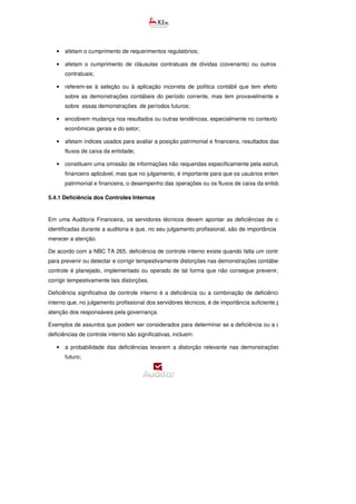 • afetam o cumprimento de requerimentos regulatórios;
• afetam o cumprimento de cláusulas contratuais de dívidas (covenants) ou outros requerimentos
contratuais;
• referem-se à seleção ou à aplicação incorreta de política contábil que tem efeito não relevante
sobre as demonstrações contábeis do período corrente, mas tem provavelmente efeito relevante
sobre essas demonstrações de períodos futuros;
• encobrem mudança nos resultados ou outras tendências, especialmente no contexto das condições
econômicas gerais e do setor;
• afetam índices usados para avaliar a posição patrimonial e financeira, resultados das operações ou
fluxos de caixa da entidade;
• constituem uma omissão de informações não requeridas especificamente pela estrutura de relatório
financeiro aplicável, mas que no julgamento, é importante para que os usuários entendam a posição
patrimonial e financeira, o desempenho das operações ou os fluxos de caixa da entidade.
5.4.1 Deficiência dos Controles Internos
Em uma Auditoria Financeira, os servidores técnicos devem apontar as deficiências de controle interno
identificadas durante a auditoria e que, no seu julgamento profissional, são de importância suficiente para
merecer a atenção.
De acordo com a NBC TA 265, deficiência de controle interno existe quando falta um controle necessário
para prevenir ou detectar e corrigir tempestivamente distorções nas demonstrações contábeis ou quando o
controle é planejado, implementado ou operado de tal forma que não consegue prevenir, ou detectar e
corrigir tempestivamente tais distorções.
Deficiência significativa de controle interno é a deficiência ou a combinação de deficiências de controle
interno que, no julgamento profissional dos servidores técnicos, é de importância suficiente para merecer a
atenção dos responsáveis pela governança.
Exemplos de assuntos que podem ser considerados para determinar se a deficiência ou a combinação de
deficiências de controle interno são significativas, incluem:
• a probabilidade das deficiências levarem a distorção relevante nas demonstrações contábeis no
futuro;
 