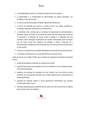 • a susceptibilidade à perda ou à fraude do respectivo ativo ou passivo;
• a subjetividade e a complexidade da determinação de valores estimados, como estima
contábeis a valor de mercado;
• os valores das demonstrações contábeis expostos às deficiências;
• o volume de atividade que ocorreu ou poderia ocorrer nos saldos contábeis ou na classe de
transações expostas à deficiência ou às deficiências;
• a importância dos controles para o processo de elaboração de demonstrações contábeis. São
exemplos desses controles: de monitoramento geral (tal como supervisão de administração); sobre
a prevenção e a detecção de fraude; sobre a seleção e a aplicação das principais
contábeis; sobre transações significativas com partes relacionadas; sobre transações significativas
fora do curso normal dos negócios da entidade; e sobre o processo de elaboração de
demonstrações contábeis de final de período (tal como controle sobre lançamentos não recorrentes
ou não usuais);
• a causa e a frequência das exceções detectadas em decorrência das deficiências de controle;
• a interação da deficiência com outras deficiências do controle interno.
Ainda de acordo com a NBC TA 265, são exemplos de indicadores de deficiência significativa do controle
interno:
• evidência de aspectos ineficazes do ambiente de controle;
• ausência de processo de avaliação de risco na entidade em que a existência desse processo seria
normalmente esperada;
• evidência de processo de avaliação de risco ineficaz, tais como falha da administração para
identificar risco de distorção relevante que o auditor esperaria que o processo de avaliação de risco
tivesse identificado;
• evidência de resposta ineficaz a riscos significativos identificados (por exemplo, ausência de
controle sobre esses riscos);
• distorção detectada pelos procedimentos do auditor que não foi prevenida ou detectada e corrigida,
pelo controle interno da entidade;
 