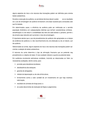 alguns aspectos de risco e da natureza das transações podem ser definidos para orientar a seleção de
testes substantivos.
Durante a execução da auditoria, os servidores técnicos devem avaliar se os resultados da amostra e
se o uso de amostragem de auditoria forneceram uma base razoável para conclusões sobre a população
que foi testada.
Em determinados casos, a eficiência da auditoria pode ser melhorada se o servidor estratificar a
população dividindo-a em subpopulações distintas que tenham características similares. O objetivo da
estratificação é o de reduzir a variabilidade dos itens de cada estrato e, portanto, permitir que o tamanho
da amostra seja reduzido sem aumentar o risco de amostragem.
É importante atentar que o uso de procedimentos de auditoria não apropriados ou a interpretação errônea
da evidência de auditoria e o não reconhecimento de uma distorção ou de um desvio, aumentam o risco
de auditoria.
Selecionadas as contas, alguns aspectos de risco e da natureza das transações podem ser definidos para
orientar a seleção de testes substantivos.
A natureza da conta determina o tipo de afirmação financeira que se pretende responder com o
procedimento e o objetivo do teste. O risco avaliado indicará o quanto se pretende testar.
Em auditorias envolvendo estimativas contábeis, incluindo as relacionadas ao Valor Justo podem s
necessárias avaliações, dentre outras, para:
• provisão para devedores duvidosos;
• obsolescência dos estoques;
• garantia de obrigações;
• método de depreciação ou da vida útil de ativos;
• fornecimento contra o valor contábil de um investimento em que haja incerteza quanto à sua
valorização;
• resultado de contratos de longo prazo; e
• os custos decorrentes da resolução de litígios e julgamentos.
 