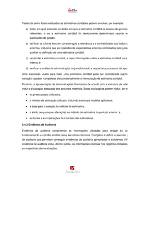 Testes de como foram efetuadas as estimativas contábeis podem envolver, por exemplo:
a) testar em qual extensão os dados em que a estimativa contábil se baseia são precisos, completos e
relevantes, e se a estimativa contábil foi devidamente determinada usando esses dados e
suposições de gestão;
b) verificar se a fonte leva em consideração a relevância e a confiabilidade dos dados ou informações
externas, inclusive que as recebidas de especialistas externos contratados pelo jurisdicionado para
auxiliar na definição de uma estimativa contábil;
c) recalcular a estimativa contábil, e rever informações sobre a estimativa contábil para a consistência
interna; e
d) verificar a análise da administração do jurisdicionado e respectivos processos de aprovação.
Uma suposição usada para fazer uma estimativa contábil pode ser considerada significativa se uma
variação razoável na hipótese afeta materialmente a mensuração da estimativa contábil.
Portanto, a apresentação de demonstrações financeiras de acordo com a estrutura de relatório financeiro
inclui a divulgação adequada dos assuntos materiais. Estas divulgações podem incluir, por exemplo:
• os pressupostos utilizados;
• o método de estimação utilizado, incluindo eventuais modelos aplicáveis;
• a base para a seleção do método de estimativa;
• o efeito de quaisquer alterações ao método de estimativa do período anterior; e
• as fontes e as implicações da incerteza das estimativas.
5.4.3 Evidência de Auditoria
Evidência de auditoria compreende as informações utilizadas para chegar às conclusões que
fundamentarão a opinião emitida pelos servidores técnicos. O objetivo é definir e executar procedimentos
de auditoria que permitam conseguir evidências de auditoria apropriadas e suficientes (NBC TA 500). A
evidência de auditoria inclui, dentre outras, as informações contidas nos registros contábeis que suportam
as respectivas demonstrações.
 