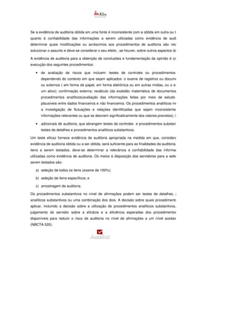 Se a evidência de auditoria obtida em uma fonte é inconsistente com a obtida em outra ou tem
quanto à confiabilidade das informações a serem utilizadas como evidência de auditoria, deve
determinar quais modificações ou acréscimos aos procedimentos de auditoria são necessários para
solucionar o assunto e deve-se considerar o seu efeito , se houver, sobre outros aspectos da auditoria.
A evidência de auditoria para a obtenção de conclusões e fundamentação da opinião é conseguida pela
execução dos seguintes procedimentos:
• de avaliação de riscos que incluem: testes de controles ou procedimentos substantivos,
dependendo do contexto em que sejam aplicados: o exame de registros ou documentos, internos
ou externos ( em forma de papel, em forma eletrônica ou em outras mídias, ou o exame físico de
um ativo); confirmação externa; recálculo (da exatidão matemática de documentos ou registros);
procedimentos analíticos(avaliação das informações feitas por meio de estudo das relações
plausíveis entre dados financeiros e não financeiros. Os procedimentos analíticos incluem também
a investigação de flutuações e relações identificadas que sejam inconsistentes com outras
informações relevantes ou que se desviem significativamente dos valores previstos); indagação.
• adicionais de auditoria, que abrangem testes de controles e procedimentos substantivos, inclusive
testes de detalhes e procedimentos analíticos substantivos.
Um teste eficaz fornece evidência de auditoria apropriada na medida em que, considerada com outra
evidência de auditoria obtida ou a ser obtida, será suficiente para as finalidades da auditoria. Ao selecionar
itens a serem testados, deve-se determinar a relevância e confiabilidade das informações a serem
utilizadas como evidência de auditoria. Os meios à disposição dos servidores para a seleção de itens a
serem testados são:
a) seleção de todos os itens (exame de 100%);
b) seleção de itens específicos; e
c) amostragem de auditoria.
Os procedimentos substantivos no nível de afirmações podem ser testes de detalhes, procedimentos
analíticos substantivos ou uma combinação dos dois. A decisão sobre quais procedimentos de auditoria
aplicar, incluindo a decisão sobre a utilização de procedimentos analíticos substantivos, baseia
julgamento do servidor sobre a eficácia e a eficiência esperadas dos procedimentos de auditoria
disponíveis para reduzir o risco de auditoria no nível de afirmações a um nível aceitavelmente baixo
(NBCTA 520).
 