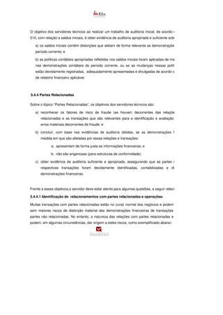 O objetivo dos servidores técnicos ao realizar um trabalho de auditoria inicial, de acordo com a NBCTA
510, com relação a saldos iniciais, é obter evidência de auditoria apropriada e suficiente sobre se:
a) os saldos iniciais contêm distorções que afetam de forma relevante as demonstrações contábeis do
período corrente; e
b) as políticas contábeis apropriadas refletidas nos saldos iniciais foram aplicadas de maneira uniforme
nas demonstrações contábeis do período corrente, ou se as mudanças nessas políticas contábeis
estão devidamente registradas, adequadamente apresentadas e divulgadas de acordo com a estrutura
de relatório financeiro aplicável.
5.4.4 Partes Relacionadas
Sobre o tópico “Partes Relacionadas”, os objetivos dos servidores técnicos são:
a) reconhecer os fatores de risco de fraude (se houver) decorrentes das relações com partes
relacionadas e as transações que são relevantes para a identificação e avaliação dos riscos
erros materiais decorrentes de fraude; e
b) concluir, com base nas evidências de auditoria obtidas, se as demonstrações financeiras, na
medida em que são afetadas por essas relações e transações:
a. apresentam de forma justa as informações financeiras; e
b. não são enganosas (para estruturas de conformidade).
c) obter evidência de auditoria suficiente e apropriada, assegurando que as partes relacionadas e
respectivas transações foram devidamente identificadas, contabilizadas e divulgadas nas
demonstrações financeiras.
Frente a esses objetivos,o servidor deve estar atento para algumas questões, a seguir relacionadas.
5.4.4.1 Identificação de relacionamentos com partes relacionadas e operações:
Muitas transações com partes relacionadas estão no curso normal dos negócios e podem ser realizadas
sem maiores riscos de distorção material das demonstrações financeiras de transações similares com
partes não relacionadas. No entanto, a natureza das relações com partes relacionadas e as transações
podem, em algumas circunstâncias, dar origem a estes riscos, como exemplificado abaixo:
 