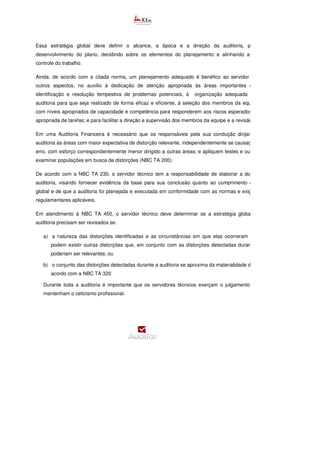 Essa estratégia global deve definir o alcance, a época e a direção da auditoria, para orientar o
desenvolvimento do plano, decidindo sobre os elementos do planejamento e alinhando a condução e o
controle do trabalho.
Ainda, de acordo com a citada norma, um planejamento adequado é benéfico ao servidor técnico, dentre
outros aspectos, no auxílio à dedicação de atenção apropriada às áreas importantes da auditoria, à
identificação e resolução tempestiva de problemas potenciais, à organização adequada do trabalho de
auditoria para que seja realizado de forma eficaz e eficiente, à seleção dos membros da equipe de trabalho
com níveis apropriados de capacidade e competência para responderem aos riscos esperados e na alocação
apropriada de tarefas; e para facilitar a direção e supervisão dos membros da equipe e a revisão do trabalho.
Em uma Auditoria Financeira é necessário que os responsáveis pela sua condução dirijam o esforço de
auditoria às áreas com maior expectativa de distorção relevante, independentemente se causada por fraude ou
erro, com esforço correspondentemente menor dirigido a outras áreas; e apliquem testes e outros meios para
examinar populações em busca de distorções (NBC TA 200).
De acordo com a NBC TA 230, o servidor técnico tem a responsabilidade de elaborar a documentação de
auditoria, visando fornecer evidência da base para sua conclusão quanto ao cumprimento do seu objetivo
global e de que a auditoria foi planejada e executada em conformidade com as normas e exigê
regulamentares aplicáveis.
Em atendimento à NBC TA 450, o servidor técnico deve determinar se a estratégia global e o plano de
auditoria precisam ser revisados se:
a) a natureza das distorções identificadas e as circunstâncias em que elas ocorreram indicarem que
podem existir outras distorções que, em conjunto com as distorções detectadas durante a auditoria,
poderiam ser relevantes; ou
b) o conjunto das distorções detectadas durante a auditoria se aproxima da materialidade determinada de
acordo com a NBC TA 320
Durante toda a auditoria é importante que os servidores técnicos exerçam o julgamento profissional e
mantenham o ceticismo profissional.
 