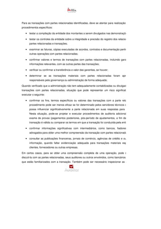 Para as transações com partes relacionadas identificadas, deve se atentar para realização dos seguintes
procedimentos específicos:
• testar a compilação da entidade dos montantes a serem divulgados nas demonstrações financeiras;
• testar os controles da entidade sobre a integridade e precisão do registro dos relacionamentos com
partes relacionadas e transações;
• examinar as faturas, cópias executadas de acordos, contratos e documentação pertinente apoio de
outras operações com partes relacionadas;
• confirmar valores e termos de transações com partes relacionadas, incluindo garantias e outras
informações relevantes, com as outras partes das transações;
• verificar ou confirmar a transferência e valor das garantias, se houver;
• determinar se as transações materiais com partes relacionadas foram aprovadas pelos
responsáveis pela governança ou administração de forma adequada;
Quando verificado que a administração não tem adequadamente contabilizadas ou divulgadas específicas
transações com partes relacionadas, situação que pode representar um risco significativo, , deve
executar o seguinte:
• confirmar os fins, termos específicos ou valores das transações com a parte relacionada. Este
procedimento pode ser menos eficaz se for determinado pelos servidores técnicos que a entidade
possa influenciar significativamente a parte relacionada em suas respostas para os servidores.
Nesta situação, pode-se projetar e executar procedimentos de auditoria adicionais, tal como o
exame de provas (pagamentos posteriores, pós-período de ajustamentos, a fim de verificar se a
transação é válida ou comparar os termos em que a transação foi conduzida pela entidade);
• confirmar informações significativas com intermediários, como bancos, fiadores, agentes ou
advogados para obter uma melhor compreensão da transação com partes relacionadas; e
• consultar as publicações financeiras, jornais de comércio, agências de crédito e outras fontes de
informação, quando faltar evidenciação adequada para transações materiais esporádicas com
clientes, fornecedores ou outras empresas.
Em certos casos, para se obter uma compreensão completa de uma operação, pode ser necessário
discuti-la com as partes relacionadas, seus auditores ou outros envolvidos, como bancários ou advogados
que estão familiarizados com a transação. Também pode ser necessário inspecionar as evidências em
 