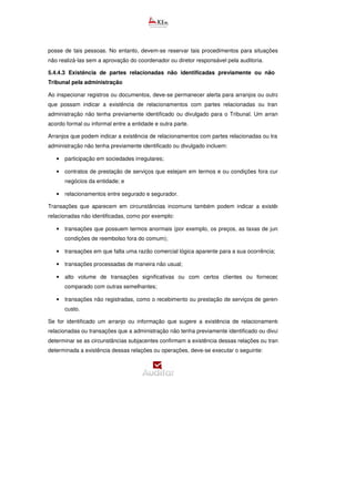 posse de tais pessoas. No entanto, devem-se reservar tais procedimentos para situações complexas, e
não realizá-las sem a aprovação do coordenador ou diretor responsável pela auditoria.
5.4.4.3 Existência de partes relacionadas não identificadas previamente ou não reveladas ao
Tribunal pela administração
Ao inspecionar registros ou documentos, deve-se permanecer alerta para arranjos ou outras informações
que possam indicar a existência de relacionamentos com partes relacionadas ou transações que a
administração não tenha previamente identificado ou divulgado para o Tribunal. Um arranjo envolve um
acordo formal ou informal entre a entidade e outra parte.
Arranjos que podem indicar a existência de relacionamentos com partes relacionadas ou transações que a
administração não tenha previamente identificado ou divulgado incluem:
• participação em sociedades irregulares;
• contratos de prestação de serviços que estejam em termos e ou condições fora curso normal dos
negócios da entidade; e
• relacionamentos entre segurado e segurador.
Transações que aparecem em circunstâncias incomuns também podem indicar a existência de partes
relacionadas não identificadas, como por exemplo:
• transações que possuem termos anormais (por exemplo, os preços, as taxas de juros, garantias e
condições de reembolso fora do comum);
• transações em que falta uma razão comercial lógica aparente para a sua ocorrência;
• transações processadas de maneira não usual;
• alto volume de transações significativas ou com certos clientes ou fornecedores, quando
comparado com outras semelhantes;
• transações não registradas, como o recebimento ou prestação de serviços de gerenciamento, sem
custo.
Se for identificado um arranjo ou informação que sugere a existência de relacionamentos com partes
relacionadas ou transações que a administração não tenha previamente identificado ou divulgado, deve
determinar se as circunstâncias subjacentes confirmam a existência dessas relações ou transações. Se for
determinada a existência dessas relações ou operações, deve-se executar o seguinte:
 