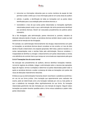 • comunicar as informações relevantes para os outros membros da equipe de trabalho, que lhes
permitam avaliar o efeito que a nova informação pode ter em outras áreas da auditoria;
• solicitar, à gestão, a identificação de todas as transações com as partes relacionadas recém
identificadas para a sua avaliação pelos servidores técnicos; e
• reconsiderar o risco de que outras partes relacionadas ou transações significativas com partes
relacionadas possam existir e que a administração não tenha previamente identificado ou divulgado
aos servidores técnicos. Devem ser executados procedimentos de auditoria adicionais, conforme
necessário.
Se a não divulgação, pela administração, parece intencional (e, portanto, indicativo de um risco de
distorção relevante devido à fraude), os servidores técnicos também devem avaliar as implicações para a
auditoria de tal intenção de não-divulgação.
Por exemplo, se a administração intencionalmente não divulgou relacionamentos com partes relacionadas
ou transações, os servidores técnicos devem considerar se isto constitui um risco de distorção relevante
devido à fraude e desenvolver uma resposta apropriada. Além disso, pode-se reavaliar a confiabilidade de
outras representações orais e escritas feitas pela administração. Deve-se considerar, também, se a
incapacidade de identificar ou divulgar o relacionamento com partes relacionadas ou transação representa
uma deficiência de controle interno que mereça ser comunicada aos responsáveis pela governança.
5.4.4.4 Transações fora do curso normal
Na execução dos procedimentos de auditoria, deve-se identificar transações materiais fora do curso
normal de negócios da entidade, indagar a administração sobre a natureza das operações (por exemplo,
lógica de negócio, termos e condições) e determinar se partes relacionadas podem estar envolvidas. Isso
ajuda os servidores técnicos a avaliar a presença de todas as transações com partes relacionadas e os
riscos de distorções materialmente relevantes.
Enfatiza-se que as demonstrações financeiras devem reconhecer a substância econômica de transações,
em vez de sua forma jurídica. Uma transação que aparentemente seria realizada internamente, em
exame, pode ser determinada como uma transação realizada por uma ou mais partes relacionadas em
que a substância da transação difere significativamente de sua forma. As transações com partes
relacionadas geralmente não são motivadas por uma intenção de enganar. Seguem abaixo exemplos de
transações que podem levantar questões sobre a forma versus substância e podem indicar que existem
partes relacionadas:
 