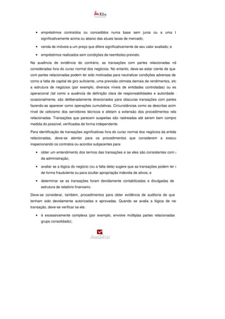 • empréstimos contraídos ou concedidos numa base sem juros ou a uma taxa de juros
significativamente acima ou abaixo das atuais taxas de mercado;
• venda de imóveis a um preço que difere significativamente de seu valor avaliado; e
• empréstimos realizados sem condições de reembolso previsto.
Na ausência de evidência do contrário, as transações com partes relacionadas não devem ser
consideradas fora do curso normal dos negócios. No entanto, deve-se estar ciente de que as transações
com partes relacionadas podem ter sido motivadas para neutralizar condições adversas de negócios (tais
como a falta de capital de giro suficiente, uma previsão otimista demais de rendimentos, etc.). Além disso,
a estrutura de negócios (por exemplo, diversos níveis de entidades controladas) ou estilo de gestão
operacional (tal como a ausência de definição clara de responsabilidades e autoridade dos gestores),
ocasionalmente, são deliberadamente direcionados para obscuras transações com partes relacionadas,
fazendo-as aparecer como operações cumulativas. Circunstâncias como as descritas acima aumentam o
nível de ceticismo dos servidores técnicos e afetam a extensão dos procedimentos relativos a partes
relacionadas. Transações que parecem suspeitas são rastreadas até serem bem compreendidas e, na
medida do possível, verificadas de forma independente.
Para identificação de transações significativas fora do curso normal dos negócios da entidade com partes
relacionadas, deve-se atentar para os procedimentos que considerem a execução, inclusive
inspecionando os contratos ou acordos subjacentes para:
• obter um entendimento dos termos das transações e se eles são consistentes com as explicaç
da administração;
• avaliar se a lógica do negócio (ou a falta dela) sugere que as transações podem ter sido realizadas
de forma fraudulenta ou para ocultar apropriação indevida de ativos; e
• determinar se as transações foram devidamente contabilizadas e divulgadas de acordo com a
estrutura de relatório financeiro.
Deve-se considerar, também, procedimentos para obter evidência de auditoria de que as operações
tenham sido devidamente autorizadas e aprovadas. Quando se avalia a lógica de negócios para a
transação, deve-se verificar se ela:
• é excessivamente complexa (por exemplo, envolve múltiplas partes relacionadas dentro de um
grupo consolidado);
 