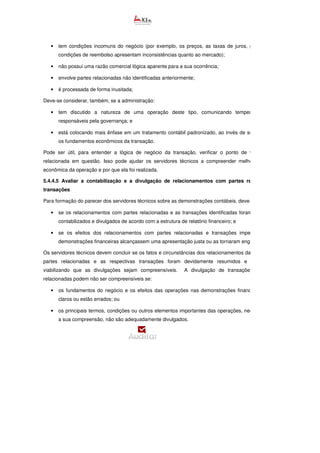 • tem condições incomuns do negócio (por exemplo, os preços, as taxas de juros, garantias e as
condições de reembolso apresentam inconsistências quanto ao mercado);
• não possui uma razão comercial lógica aparente para a sua ocorrência;
• envolve partes relacionadas não identificadas anteriormente;
• é processada de forma inusitada;
Deve-se considerar, também, se a administração:
• tem discutido a natureza de uma operação deste tipo, comunicando tempestivamente os
responsáveis pela governança; e
• está colocando mais ênfase em um tratamento contábil padronizado, ao invés de somente utilizar
os fundamentos econômicos da transação.
Pode ser útil, para entender a lógica de negócio da transação, verificar o ponto de vista da parte
relacionada em questão. Isso pode ajudar os servidores técnicos a compreender melhor a realidade
econômica da operação e por que ela foi realizada.
5.4.4.5 Avaliar a contabilização e a divulgação de relacionamentos com partes relacionadas e
transações
Para formação do parecer dos servidores técnicos sobre as demonstrações contábeis, deve-
• se os relacionamentos com partes relacionadas e as transações identificadas foram devidamente
contabilizados e divulgados de acordo com a estrutura de relatório financeiro; e
• se os efeitos dos relacionamentos com partes relacionadas e transações impediram que as
demonstrações financeiras alcançassem uma apresentação justa ou as tornaram enganosas.
Os servidores técnicos devem concluir se os fatos e circunstâncias dos relacionamentos da entidade com
partes relacionadas e as respectivas transações foram devidamente resumidos e apresentados,
viabilizando que as divulgações sejam compreensíveis. A divulgação de transações com partes
relacionadas podem não ser compreensíveis se:
• os fundamentos do negócio e os efeitos das operações nas demonstrações financeiras não são
claros ou estão errados; ou
• os principais termos, condições ou outros elementos importantes das operações, necessários para
a sua compreensão, não são adequadamente divulgados.
 