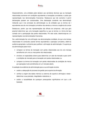 Ocasionalmente, uma entidade pode declarar aos servidores técnicos que as transações com partes
relacionadas ocorreram em condições equivalentes a transações cumulativas, e pode querer incluir essa
representação nas demonstrações financeiras. Destaca-se que isto somente é permitido caso tais
declarações possam ser comprovadas. Uma declaração constante nas demonstrações financeiras
indicando que é da convicção da administração ou da entidade que os termos da transação são
equivalentes aos de uma transação cumulativa não atende ou remove a exigência de comprovação.
Destaca-se, porém, que tais representações são difíceis de comprovar, visto que geralmente não é
possível determinar que uma transação específica ou que os termos e a forma de liquidação tenham
contado com a participação das partes relacionadas. Por esta razão, desencoraja-se a inclusão de tais
representações nas demonstrações financeiras.
Se a administração faz uma afirmação nas demonstrações contábeis, de que uma transação com partes
relacionadas foi conduzida usando termos equivalentes a operação cumulativa, obtém-se evidência de
auditoria apropriada e suficiente para justificar a afirmação da administração. O suporte para a afirmação
da administração pode incluir:
• comparar os termos da transação com partes relacionadas aos de uma transação idêntica ou
semelhante com uma ou mais partes não relacionadas;
• envolver um especialista externo para determinar um valor de mercado e para confirmar os termos
e condições de mercado para a transação com partes relacionadas; ou
• comparar os termos da transação com partes relacionadas às condições de mercado conhecidas
por operações muito semelhantes em um mercado aberto.
A avaliação da evidência da administração para a sua afirmação envolve:
• avaliar a adequação do processo de gestão para suporte da afirmação;
• verificar a origem dos dados internos ou externos de suporte à afirmação e testar os dados para
determinar a sua precisão, integridade e relevância; e
• avaliar a razoabilidade de quaisquer pressupostos significativos em que a afirmação esteja
baseada.
 