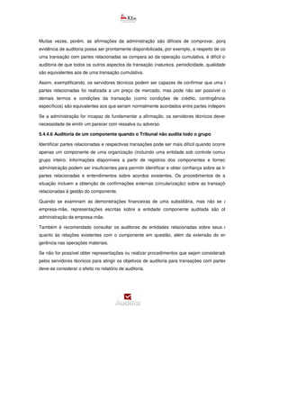Muitas vezes, porém, as afirmações da administração são difíceis de comprovar, porque, embora a
evidência de auditoria possa ser prontamente disponibilizada, por exemplo, a respeito de como o preço de
uma transação com partes relacionadas se compara ao da operação cumulativa, é difícil obter provas de
auditoria de que todos os outros aspectos da transação (natureza, periodicidade, qualidade, entre outros)
são equivalentes aos de uma transação cumulativa.
Assim, exemplificando, os servidores técnicos podem ser capazes de confirmar que uma transação com
partes relacionadas foi realizada a um preço de mercado, mas pode não ser possível confirmar se os
demais termos e condições da transação (como condições de crédito, contingências e encargos
específicos) são equivalentes aos que seriam normalmente acordados entre partes independentes.
Se a administração for incapaz de fundamentar a afirmação, os servidores técnicos devem considerar a
necessidade de emitir um parecer com ressalva ou adverso.
5.4.4.6 Auditoria de um componente quando o Tribunal não audita todo o grupo
Identificar partes relacionadas e respectivas transações pode ser mais difícil quando ocorre a auditoria de
apenas um componente de uma organização (incluindo uma entidade sob controle comum), mas não o
grupo inteiro. Informações disponíveis a partir de registros dos componentes e fornecidas pela sua
administração podem ser insuficientes para permitir identificar e obter confiança sobre as transações com
partes relacionadas e entendimentos sobre acordos existentes. Os procedimentos de auditoria nessa
situação incluem a obtenção de confirmações externas (circularização) sobre as transações com partes
relacionadas à gestão do componente.
Quando se examinam as demonstrações financeiras de uma subsidiária, mas não se auditam
empresa-mãe, representações escritas sobre a entidade componente auditada são obtidas a partir
administração da empresa-mãe.
Também é recomendado consultar os auditores de entidades relacionadas sobre seus conhecimentos
quanto às relações existentes com o componente em questão, além da extensão do envolvimento da
gerência nas operações materiais.
Se não for possível obter representações ou realizar procedimentos que sejam considerados necessários
pelos servidores técnicos para atingir os objetivos de auditoria para transações com partes relacionadas,
deve-se considerar o efeito no relatório de auditoria.
 