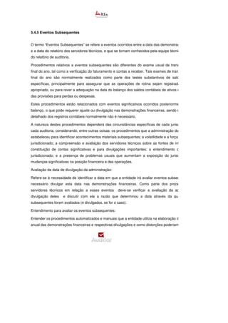 5.4.5 Eventos Subsequentes
O termo “Eventos Subsequentes” se refere a eventos ocorridos entre a data das demonstrações contábeis
e a data do relatório dos servidores técnicos, e que se tornam conhecidos pela equipe técnica após a data
do relatório de auditoria.
Procedimentos relativos a eventos subsequentes são diferentes do exame usual de transações após o
final do ano, tal como a verificação do faturamento e contas a receber. Tais exames de transações após o
final do ano são normalmente realizados como parte dos testes substantivos de saldos de contas
específicas, principalmente para assegurar que as operações de rotina sejam registradas no períod
apropriado, ou para rever a adequação na data do balanço dos saldos contábeis de ativos e a adequação
das provisões para perdas ou despesas.
Estes procedimentos estão relacionados com eventos significativos ocorridos posteriormente à data do
balanço, o que pode requerer ajuste ou divulgação nas demonstrações financeiras, sendo que um exame
detalhado dos registros contábeis normalmente não é necessário.
A natureza destes procedimentos dependerá das circunstâncias específicas de cada jurisdicionado e de
cada auditoria, considerando, entre outras coisas: os procedimentos que a administração do jurisdicionado
estabeleceu para identificar acontecimentos materiais subsequentes; a volatilidade e a força do negócio do
jurisdicionado; a compreensão e avaliação dos servidores técnicos sobre as fontes de informação para
constituição de contas significativas e para divulgações importantes; o entendimento do negócio do
jurisdicionado; e a presença de problemas usuais que aumentam a exposição do jurisdicionado para
mudanças significativas na posição financeira e das operações.
Avaliação da data de divulgação da administração:
Refere-se à necessidade de identificar a data em que a entidade irá avaliar eventos subsequentes e se é
necessário divulgar esta data nas demonstrações financeiras. Como parte dos procedimentos dos
servidores técnicos em relação a esses eventos deve-se verificar a avaliação da administração e
divulgação deles e discutir com ela a razão que determinou a data através da qual os eventos
subsequentes foram avaliados (e divulgados, se for o caso).
Entendimento para avaliar os eventos subsequentes:
Entender os procedimentos automatizados e manuais que a entidade utiliza na elaboração de seu relatório
anual das demonstrações financeiras e respectivas divulgações e como distorções poderiam vir a ocorrer.
 