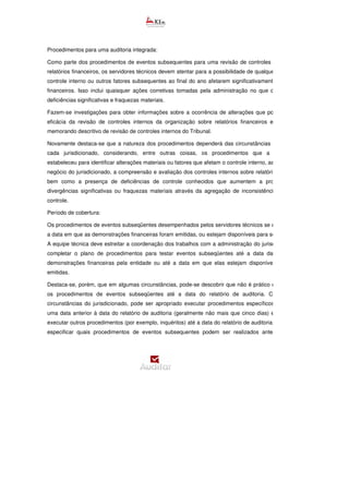 Procedimentos para uma auditoria integrada:
Como parte dos procedimentos de eventos subsequentes para uma revisão de controles internos sobre
relatórios financeiros, os servidores técnicos devem atentar para a possibilidade de qualquer mudança no
controle interno ou outros fatores subsequentes ao final do ano afetarem significativamente os relatórios
financeiros. Isso inclui quaisquer ações corretivas tomadas pela administração no que diz respeito às
deficiências significativas e fraquezas materiais.
Fazem-se investigações para obter informações sobre a ocorrência de alterações que possam afetar a
eficácia da revisão de controles internos da organização sobre relatórios financeiros e, portanto, no
memorando descritivo de revisão de controles internos do Tribunal.
Novamente destaca-se que a natureza dos procedimentos dependerá das circunstâncias específicas de
cada jurisdicionado, considerando, entre outras coisas, os procedimentos que a administração
estabeleceu para identificar alterações materiais ou fatores que afetam o controle interno, as mudanças no
negócio do jurisdicionado, a compreensão e avaliação dos controles internos sobre relatórios financeiros,
bem como a presença de deficiências de controle conhecidos que aumentem a probabilidade de
divergências significativas ou fraquezas materiais através da agregação de inconsistências formais de
controle.
Período de cobertura:
Os procedimentos de eventos subseqüentes desempenhados pelos servidores técnicos se estenderão até
a data em que as demonstrações financeiras foram emitidas, ou estejam disponíveis para serem emitidas.
A equipe técnica deve estreitar a coordenação dos trabalhos com a administração do jurisdicionado para
completar o plano de procedimentos para testar eventos subseqüentes até a data da emissão das
demonstrações financeiras pela entidade ou até a data em que elas estejam disponíveis para serem
emitidas.
Destaca-se, porém, que em algumas circunstâncias, pode-se descobrir que não é prático e
os procedimentos de eventos subseqüentes até a data do relatório de auditoria. Com base nas
circunstâncias do jurisdicionado, pode ser apropriado executar procedimentos específicos do plano em
uma data anterior à data do relatório de auditoria (geralmente não mais que cinco dias) e, em seguida,
executar outros procedimentos (por exemplo, inquéritos) até a data do relatório de auditoria. O plano deve
especificar quais procedimentos de eventos subsequentes podem ser realizados antes da data do
 