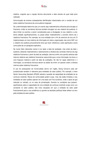 relatório, exigindo que a equipe técnica documente a data através do qual cada procedimento será
realizado.
Comunicação de eventos subseqüentes identificados relacionados com a revisão de controles internos
sobre relatórios financeiros de uma auditoria integrada:
Se a administração determina que um evento seja materialmente suficiente para divulgar em seu relatório
financeiro, então os servidores técnicos também divulgam em seu relatório de auditoria. A administração
deve limitar os eventos a serem considerados para a divulgação no seu relatório a uma mudança que
tenha afetado significativamente, ou possa afetar materialmente o controle interno da entidade sobre
relatórios financeiros. Por exemplo, se uma entidade com o fim do exercício do ano em 31 de dezemb
implementasse um novo sistema de informação em toda a organização, tais como SAP, em 31 de janeiro,
o relatório de auditoria provavelmente teria que fazer referência a este significativo evento subsequente
como parte de um parágrafo explicativo.
Se novos fatos relevantes vierem à luz após a data de avaliação, mas antes da data do relatório de
auditoria, afetando materialmente e adversamente a eficácia dos controles internos da organização sobre
relatórios financeiros a partir da data de avaliação, deve-se emitir uma opinião adversa sobre os controles
internos relativos aos relatórios financeiros (assumindo que a nova informação nos leva a concluir que há
uma fraqueza material a partir da data de avaliação). Se não for capaz determinar o efeito da n
informação, os servidores técnicos devem se abster de emitir um parecer sobre a eficácia dos controles
internos sobre relatórios financeiros.
O uso do pressuposto de Continuidade (termo em inglês, Going Concern) pela administração do
jurisdicionado também é relevante para entidades do setor público. Por exemplo, a International Public
Sector Accounting Standard (IPSAS) aborda a questão da capacidade de entidades do setor público em
continuar existindo. Riscos de continuidade podem surgir, mas não estão limitados a situações em que
entidades do setor público operam em uma base com fins lucrativos, onde o apoio do governo pode ser
reduzido ou retirado, ou no caso de privatização. Eventos ou condições que possam gerar dúvidas
significativas sobre a capacidade de uma entidade de continuar existindo surge como uma preocupação
constante no setor público. Isto inclui situações em que a entidade do setor público carece de
financiamento para a sua existência ou quando as decisões políticas feitas afetam os serviço
pela entidade do setor público.
 
