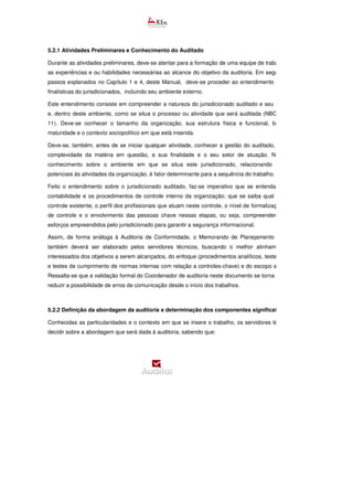 5.2.1 Atividades Preliminares e Conhecimento do Auditado
Durante as atividades preliminares, deve-se atentar para a formação de uma equipe de trabalho que tenha
as experiências e ou habilidades necessárias ao alcance do objetivo da auditoria. Em seguida, conforme
passos explanados no Capítulo 1 e 4, deste Manual, deve-se proceder ao entendimento das
finalísticas do jurisdicionados, incluindo seu ambiente externo.
Este entendimento consiste em compreender a natureza do jurisdicionado auditado e seu funcionamento
e, dentro deste ambiente, como se situa o processo ou atividade que será auditada (NBC TA 315
11). Deve-se conhecer o tamanho da organização, sua estrutura física e funcional, bem como sua
maturidade e o contexto sociopolítico em que está inserida.
Deve-se, também, antes de se iniciar qualquer atividade, conhecer a gestão do auditado, abrangendo a
complexidade da matéria em questão, a sua finalidade e o seu setor de atuação. Neste cotejo, o
conhecimento sobre o ambiente em que se situa este jurisdicionado, relacionando externalidades
potenciais às atividades da organização, é fator determinante para a sequência do trabalho.
Feito o entendimento sobre o jurisdicionado auditado, faz-se imperativo que se entenda o sistema de
contabilidade e os procedimentos de controle interno da organização; que se saiba qual a estrutura de
controle existente, o perfil dos profissionais que atuam neste controle, o nível de formalização das etapas
de controle e o envolvimento das pessoas chave nessas etapas, ou seja, compreender quais são os
esforços empreendidos pelo jurisdicionado para garantir a segurança informacional.
Assim, de forma análoga à Auditoria de Conformidade, o Memorando de Planejamento (
também deverá ser elaborado pelos servidores técnicos, buscando o melhor alinhamento entre os
interessados dos objetivos a serem alcançados, do enfoque (procedimentos analíticos, testes substantivos
e testes de cumprimento de normas internas com relação a controles-chave) e do escopo a ser realizado.
Ressalta-se que a validação formal do Coordenador de auditoria neste documento se torna essencial para
reduzir a possibilidade de erros de comunicação desde o início dos trabalhos.
5.2.2 Definição da abordagem da auditoria e determinação dos componentes significativos
Conhecidas as particularidades e o contexto em que se insere o trabalho, os servidores técnicos devem
decidir sobre a abordagem que será dada à auditoria, sabendo que:
 