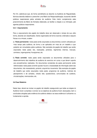 Por fim, salienta-se que, de forma semelhante ao descrito na Auditoria de Regularidade, os servidore
técnicos deverão elaborar e preencher uma Matriz de Responsabilização, buscando identificar os agentes
públicos responsáveis pelos achados de auditoria. Esta matriz complementa adequadamente o
preenchimento da Matriz de Achados elaborada, ao facilitar a citação e ou intimação, pelo Tribunal, dos
agentes públicos responsáveis.
5.5.1 Arquivamento
Para o arquivamento dos papéis de trabalho deve ser observado o tempo de sua utilização e, dessa
forma, deverão ser classificados. Serão organizados de forma racional, ordenada e sequencial, em pastas
físicas e ou virtuais, a saber:
a) Pasta permanente: nesta pasta serão arquivados os documentos a serem utilizados por
mais tempo pela auditoria, de forma a ser aplicados em mais de um trabalho e que
poderão ser consultados pelos auditores. São exemplos de papéis de trabalho que serão
arquivados nesta pasta: leis, resoluções, portarias, regimentos internos, manuais,
contratos, organogramas, fluxogramas, etc.
b) Pasta corrente: nesta pasta serão arquivados os documentos utilizados para o
desenvolvimento dos trabalhos de auditoria do exercício em curso e que deram suporte
aos procedimentos realizados. Os documentos constantes da pasta permanente serão
referenciados nesta pasta corrente quando houver a necessidade de informação sobre tais
documentos, não necessitando, portanto, arquivá-los novamente. São exemplos de papéis
de trabalho que serão arquivados nesta pasta: programas de auditoria, matrizes de
planejamento e de achados, checks lists, questionários, comunicados de auditoria,
circularizações, memorandos, etc.
5.6 Fase Relatório
Nesta fase, devem-se revisar os papéis de trabalho assegurando que todas as etapas do Programa de
Auditoria foram cumpridas e concluir se os objetivos da auditoria foram alcançados, bem como avaliar as
conclusões atingidas pela evidência de auditoria obtida e se essa evidência é suficiente e apropriada para
fundamentar a opinião.
 