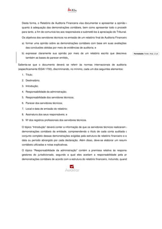 Desta forma, o Relatório de Auditoria Financeira visa documentar e apresentar a opinião dos servidores
quanto à adequação das demonstrações contábeis, bem como apresentar todo o procedimento adotado
para tanto, a fim de comunicá-los aos responsáveis e submetê-los à apreciação do Tribunal.
Os objetivos dos servidores técnicos na emissão de um relatório final de Auditoria Financeira são:
a) formar uma opinião sobre as demonstrações contábeis com base em suas avaliações
das conclusões obtidas por meio de evidências de auditoria; e
b) expressar claramente sua opinião por meio de um relatório escrito que descreva
também as bases do parecer emitido.
Salienta-se que o documento deverá se referir às normas internacionais de auditoria
(especificamente ISSAI 1700), discriminando, no mínimo, cada um dos seguintes elementos:
1. Título;
2. Destinatário;
3. Introdução;
4. Responsabilidade da administração;
5. Responsabilidade dos servidores técnicos;
6. Parecer dos servidores técnicos;
7. Local e data de emissão do relatório;
8. Assinatura dos seus responsáveis; e
9. Nº dos registros profissionais dos servidores técnicos.
O tópico “Introdução” deverá conter a informação de que os servidores técnicos realizaram a auditoria das
demonstrações contábeis da entidade, compreendendo o título de cada conta auditada que constitui o
conjunto completo dessas demonstrações exigidas pela estrutura de relatório financeiro e especificando a
data ou período abrangido por cada declaração. Além disso, deve-se elaborar um resumo das políticas
contábeis utilizadas e notas explicativas.
O tópico “Responsabilidade da administração” contém a premissa relativa às responsabilidades dos
gestores do jurisdicionado, segundo a qual eles aceitam a responsabilidade pela preparação das
demonstrações contábeis de acordo com a estrutura do relatório financeiro, incluindo, quando pertinente, a
Formatado: Fonte: Arial, 12 pt
 