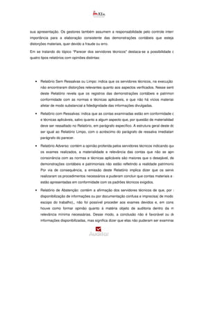sua apresentação. Os gestores também assumem a responsabilidade pelo controle interno, visto a sua
importância para a elaboração consistente das demonstrações contábeis que estejam isentas de
distorções materiais, quer devido a fraude ou erro.
Em se tratando do tópico “Parecer dos servidores técnicos" destaca-se a possibilidade de emissão de
quatro tipos relatórios com opiniões distintas:
• Relatório Sem Ressalvas ou Limpo: indica que os servidores técnicos, na execução dos trabalhos,
não encontraram distorções relevantes quanto aos aspectos verificados. Nesse sentido, a emissão
deste Relatório revela que os registros das demonstrações contábeis e patrimoniais estão em
conformidade com as normas e técnicas aplicáveis, e que não há vícios materiais que possam
afetar de modo substancial a fidedignidade das informações divulgadas.
• Relatório com Ressalvas: indica que as contas examinadas estão em conformidade com as normas
e técnicas aplicáveis, salvo quanto a algum aspecto que, por questão de materialidade e relevâ
deve ser ressaltado no Relatório, em parágrafo específico. A estrutura geral deste documento deve
ser igual ao Relatório Limpo, com o acréscimo do parágrafo de ressalva imediatamente antes do
parágrafo do parecer.
• Relatório Adverso: contém a opinião proferida pelos servidores técnicos indicando que, dentre todos
os exames realizados, a materialidade e relevância das contas que não se apresentaram em
consonância com as normas e técnicas aplicáveis são maiores que o desejável, de modo que as
demonstrações contábeis e patrimoniais não estão refletindo a realidade patrimonial da entidade.
Por via de consequência, a emissão deste Relatório implica dizer que os servidores técnicos
realizaram os procedimentos necessários e puderam concluir que contas materiais e relevantes não
estão apresentadas em conformidade com os padrões técnicos exigidos.
• Relatório de Abstenção: contém a afirmação dos servidores técnicos de que, por motivo de não
disponibilização de informações ou por documentação confusa e imprecisa( de modo que restrinja o
escopo do trabalho),, não foi possível proceder aos exames devidos e, em consequência, não
houve como formar opinião quanto à matéria objeto de auditoria dentro da materialidade e
relevância mínima necessárias. Desse modo, a conclusão não é favorável ou desfavorável às
informações disponibilizadas, mas significa dizer que elas não puderam ser examinadas. Nele deve
 