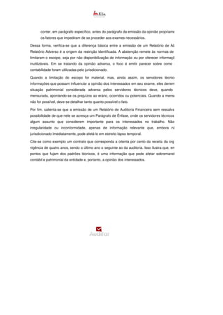 conter, em parágrafo específico, antes do parágrafo da emissão da opinião propriamente
os fatores que impediram de se proceder aos exames necessários.
Dessa forma, verifica-se que a diferença básica entre a emissão de um Relatório de Abstenção e um
Relatório Adverso é a origem da restrição identificada. A abstenção remete às normas de auditoria, pois
limitaram o escopo, seja por não disponibilização de informação ou por oferecer informações confusas e
inutilizáveis. Em se tratando da opinião adversa, o foco é emitir parecer sobre como as normas de
contabilidade foram utilizadas pelo jurisdicionado.
Quando a limitação do escopo for material, mas, ainda assim, os servidores técnicos verificaram
informações que possam influenciar a opinião dos interessados em seu exame, eles devem divulgá
situação patrimonial considerada adversa pelos servidores técnicos deve, quando possível, ser
mensurada, apontando-se os prejuízos ao erário, ocorridos ou potenciais. Quando a mensuração precisa
não for possível, deve-se detalhar tanto quanto possível o fato.
Por fim, salienta-se que a emissão de um Relatório de Auditoria Financeira sem ressalvas não exclui a
possibilidade de que nele se acresça um Parágrafo de Ênfase, onde os servidores técnicos podem relatar
algum assunto que considerem importante para os interessados no trabalho. Não se tra
irregularidade ou inconformidade, apenas de informação relevante que, embora não impacte o
jurisdicionado imediatamente, pode afetá-lo em estreito lapso temporal.
Cite-se como exemplo um contrato que corresponda a oitenta por cento da receita da organização, com
vigência de quatro anos, sendo o último ano o seguinte ao da auditoria. Isso ilustra que, embora não haja
pontos que fujam dos padrões técnicos, é uma informação que pode afetar sobremaneira a condição
contábil e patrimonial da entidade e, portanto, a opinião dos interessados.
 