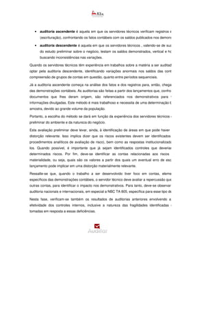 • auditoria ascendente é aquela em que os servidores técnicos verificam registros em sua origem
(escrituração), confrontando os fatos contábeis com os saldos publicados nos demonstrativos; e
• auditoria descendente é aquela em que os servidores técnicos , valendo-se de suas expertises
do estudo preliminar sobre o negócio, testam os saldos demonstrados, vertical e horizontalmente,
buscando inconsistências nas variações.
Quando os servidores técnicos têm experiência em trabalhos sobre a matéria a ser auditada, eles podem
optar pela auditoria descendente, identificando variações anormais nos saldos das contas, tanto pela
compreensão de grupos de contas em questão, quanto entre períodos sequenciais.
Já a auditoria ascendente começa na análise dos fatos e dos registros para, então, chegar
das demonstrações contábeis. As auditorias são feitas a partir dos lançamentos que, confrontados com os
documentos que lhes deram origem, são referenciados nos demonstrativos para validação das
informações divulgadas. Este método é mais trabalhoso e necessita de uma determinação bem precisa da
amostra, devido ao grande volume da população.
Portanto, a escolha do método se dará em função da experiência dos servidores técnicos e da avaliação
preliminar do ambiente e da natureza do negócio.
Esta avaliação preliminar deve levar, ainda, à identificação de áreas em que pode haver maior risco de
distorção relevante. Isso implica dizer que os riscos existentes devem ser identificados (aplicação de
procedimentos analíticos de avaliação de risco), bem como as respostas institucionalizadas para mitigá
los. Quando possível, é importante que já sejam identificados controles que deveriam existir para
determinados riscos. Por fim, deve-se identificar as contas relacionadas aos riscos e o corte de
materialidade, ou seja, quais são os valores a partir dos quais um eventual erro de escrituração e ou
lançamento pode implicar em uma distorção materialmente relevante.
Ressalte-se que, quando o trabalho a ser desenvolvido tiver foco em contas, elementos ou itens
específicos das demonstrações contábeis, o servidor técnico deve avaliar a repercussão que estes têm em
outras contas, para identificar o impacto nos demonstrativos. Para tanto, deve-se observar as normas de
auditoria nacionais e internacionais, em especial a NBC TA 805, específica para esse tipo de trabalho.
Nesta fase, verificam-se também os resultados de auditorias anteriores envolvendo a avaliação da
efetividade dos controles internos, inclusive a natureza das fragilidades identificadas e as medidas
tomadas em resposta a essas deficiências.
 