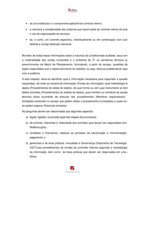 • as circunstâncias e o componente aplicável do controle interno;
• a natureza e complexidade dos sistemas que fazem parte do controle interno do auditado, inclusive
o uso de organizações de serviços;
• se, e como, um controle específico, individualmente ou em combinação com outros, impede ou
detecta e corrige distorção relevante.
Munidos de todas essas informações sobre a natureza do jurisdicionado auditado, seus controles internos,
a materialidade das contas envolvidas e o ambiente de TI, os servidores técnicos podem iniciar o
preenchimento da Matriz de Planejamento, formulando, a partir do escopo, questões de auditoria que
sejam respondidas com o desenvolvimento do trabalho; ou seja, deve-se problematizar aquilo que se quer
com a auditoria.
A este respeito, deve-se identificar qual a informação necessária para responder à questão
requeridas); de onde se extrairá tal informação (Fontes de informação); qual metodologia de extração dos
dados (Procedimentos de coleta de dados); de qual forma ou com qual instrumento se fará a análise dos
dados extraídos (Procedimentos de análise de dados); qual membro ou membros da equipe de servidores
técnicos ficará incumbido de executar tais procedimentos (Membros responsáveis); quais são as
limitações existentes no escopo que podem afetar o procedimento (Limitações) e quais os resultado
se podem esperar (Possíveis achados).
As perguntas devem ser relacionadas aos seguintes aspectos:
a) legais: ligadas à previsão legal das etapas dos processos;
b) de controle: referentes à efetividade dos controles (que devem ser respondidas com a aplica
Walkthroughs);
c) contábeis e financeiros: relativas ao processo de escrituração e movimentação de saldos de
pagamento; e
d) gerenciais e de boas práticas: vinculadas à Governança Corporativa de Tecnologia da Informação
(GCTI,aos procedimentos de revisão de controles internos seguindo a metodologia de segurança
da informação, bem como às boas práticas que devem ser observadas em uma gestão pública
eficaz.
 