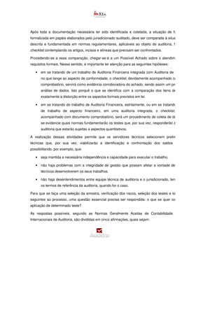 Após toda a documentação necessária ter sido identificada e coletada, a situação de fato, descrita e
formalizada em papéis elaborados pelo jurisdicionado auditado, deve ser comparada à situação de direito,
descrita e fundamentada em normas regulamentares, aplicáveis ao objeto de auditoria, fazendo
checklist contemplando os artigos, incisos e alíneas que precisam ser confrontados.
Procedendo-se a essa comparação, chegar-se-á a um Possível Achado sobre o atendimento ou não a
requisitos formais. Nesse sentido, é importante ter atenção para as seguintes hipóteses:
• em se tratando de um trabalho de Auditoria Financeira integrada com Auditoria de Conformidade,
no que tange ao aspecto de conformidade, o checklist, devidamente acompanhado com documento
comprobatório, servirá como evidência corroboradora do achado, sendo assim um procedimento de
análise de dados. Isto porquê o que se identifica com a comparação dos itens de verificação é
exatamente a distorção entre os aspectos formais previstos em lei.
• em se tratando do trabalho de Auditoria Financeira, estritamente, ou em se tratando de uma linha
de trabalho de aspecto financeiro, em uma auditoria integrada, o checklist, devidamente
acompanhado com documento comprobatório, será um procedimento de coleta de dados, para que
se evidencie quais normas fundamentarão os testes que, por sua vez, responderão às questõe
auditoria que estarão sujeitas a aspectos quantitativos.
A realização dessas atividades permite que os servidores técnicos selecionem preliminarmente as
técnicas que, por sua vez, viabilizarão a identificação e confrontação dos saldos e transações,
possibilitando, por exemplo, que:
• seja mantida a necessária independência e capacidade para executar o trabalho;
• não haja problemas com a integridade de gestão que possam afetar a vontade de os servidores
técnicos desenvolverem os seus trabalhos.
• não haja desentendimentos entre equipe técnica de auditoria e o jurisdicionado, tendo como base
os termos de referência da auditoria, quando for o caso.
Para que se faça uma seleção da amostra, verificação dos riscos, seleção dos testes e todas as etapas
seguintes ao processo, uma questão essencial precisa ser respondida: o que se quer confirmar com a
aplicação de determinado teste?
As respostas possíveis, segundo as Normas Geralmente Aceitas de Contabilidade e as Normas
Internacionais de Auditoria, são divididas em cinco afirmações, quais sejam:
 
