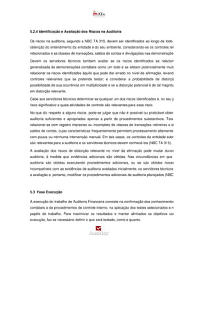5.2.4 Identificação e Avaliação dos Riscos na Auditoria
Os riscos na auditoria, segundo a NBC TA 315, devem ser identificados ao longo de todo o processo de
obtenção do entendimento da entidade e do seu ambiente, considerando-se os controles relevantes a eles
relacionados e as classes de transações, saldos de contas e divulgações nas demonstrações contábeis.
Devem os servidores técnicos também avaliar se os riscos identificados se relacionam de forma
generalizada às demonstrações contábeis como um todo e se afetam potencialmente muitas afirmações;
relacionar os riscos identificados àquilo que pode dar errado no nível da afirmação, levando em conta os
controles relevantes que se pretende testar; e considerar a probabilidade de distorção, inclusive a
possibilidade de sua ocorrência em multiplicidade e se a distorção potencial é de tal magnitude que resulte
em distorção relevante.
Cabe aos servidores técnicos determinar se qualquer um dos riscos identificados é, no seu julgamento, um
risco significativo e quais atividades de controle são relevantes para esse risco.
No que diz respeito a alguns riscos, pode-se julgar que não é possível ou praticável obter evidências de
auditoria suficientes e apropriadas apenas a partir de procedimentos substantivos. Tais riscos podem
relacionar-se com registro impreciso ou incompleto de classes de transações rotineiras e significativas ou
saldos de contas, cujas características frequentemente permitem processamento altamente automatizado,
com pouca ou nenhuma intervenção manual. Em tais casos, os controles da entidade sobre esses ris
são relevantes para a auditoria e os servidores técnicos devem conhecê-los (NBC TA 315).
A avaliação dos riscos de distorção relevante no nível da afirmação pode mudar durante o curso da
auditoria, à medida que evidências adicionais são obtidas. Nas circunstâncias em que evidências de
auditoria são obtidas executando procedimentos adicionais, ou se são obtidas novas informações,
incompatíveis com as evidências de auditoria avaliadas inicialmente, os servidores técnicos devem revisar
a avaliação e, portanto, modificar os procedimentos adicionais de auditoria planejados (NBC TA 315).
5.3 Fase Execução
A execução do trabalho de Auditoria Financeira consiste na confirmação dos conhecimentos dos sistemas
contábeis e de procedimentos de controle interno, na aplicação dos testes selecionados e na formação de
papéis de trabalho. Para maximizar os resultados e manter alinhados os objetivos com a etapa de
execução, faz-se necessário definir o que será testado, como e quanto.
 