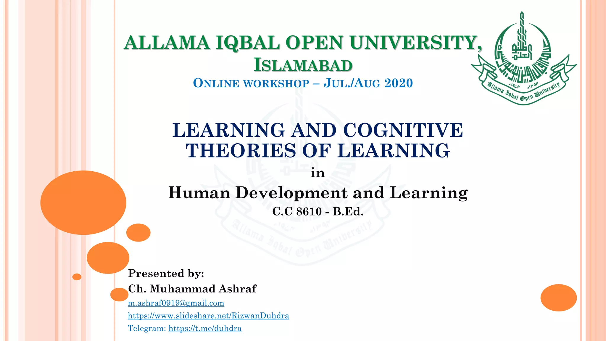 ALLAMA IQBAL OPEN UNIVERSITY,
ISLAMABAD
ONLINE WORKSHOP – JUL./AUG 2020
LEARNING AND COGNITIVE
THEORIES OF LEARNING
in
Human Development and Learning
C.C 8610 - B.Ed.
Presented by:
Ch. Muhammad Ashraf
m.ashraf0919@gmail.com
https://www.slideshare.net/RizwanDuhdra
Telegram: https://t.me/duhdra
 