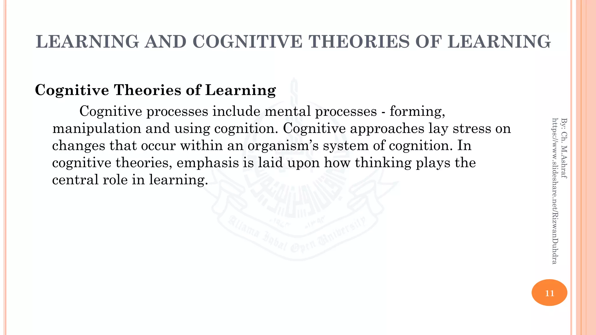 LEARNING AND COGNITIVE THEORIES OF LEARNING
Cognitive Theories of Learning
Cognitive processes include mental processes - forming,
manipulation and using cognition. Cognitive approaches lay stress on
changes that occur within an organism’s system of cognition. In
cognitive theories, emphasis is laid upon how thinking plays the
central role in learning.
11
By:Ch.M.Ashraf
https://www.slideshare.net/RizwanDuhdra
 