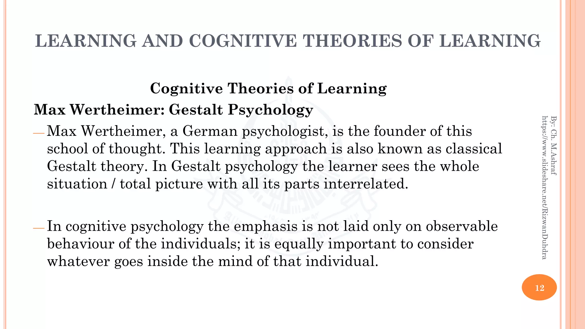 LEARNING AND COGNITIVE THEORIES OF LEARNING
Cognitive Theories of Learning
Max Wertheimer: Gestalt Psychology
⎯ Max Wertheimer, a German psychologist, is the founder of this
school of thought. This learning approach is also known as classical
Gestalt theory. In Gestalt psychology the learner sees the whole
situation / total picture with all its parts interrelated.
⎯ In cognitive psychology the emphasis is not laid only on observable
behaviour of the individuals; it is equally important to consider
whatever goes inside the mind of that individual.
12
By:Ch.M.Ashraf
https://www.slideshare.net/RizwanDuhdra
 
