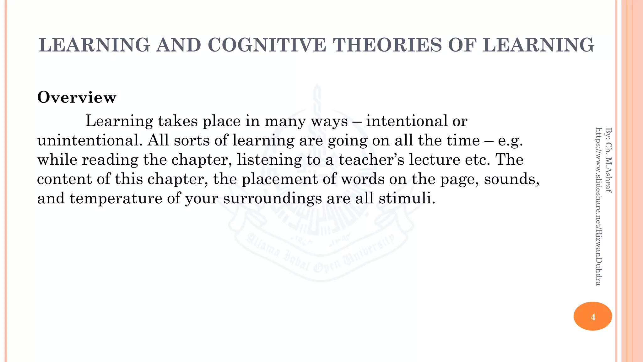 LEARNING AND COGNITIVE THEORIES OF LEARNING
Overview
Learning takes place in many ways – intentional or
unintentional. All sorts of learning are going on all the time – e.g.
while reading the chapter, listening to a teacher’s lecture etc. The
content of this chapter, the placement of words on the page, sounds,
and temperature of your surroundings are all stimuli.
4
By:Ch.M.Ashraf
https://www.slideshare.net/RizwanDuhdra
 