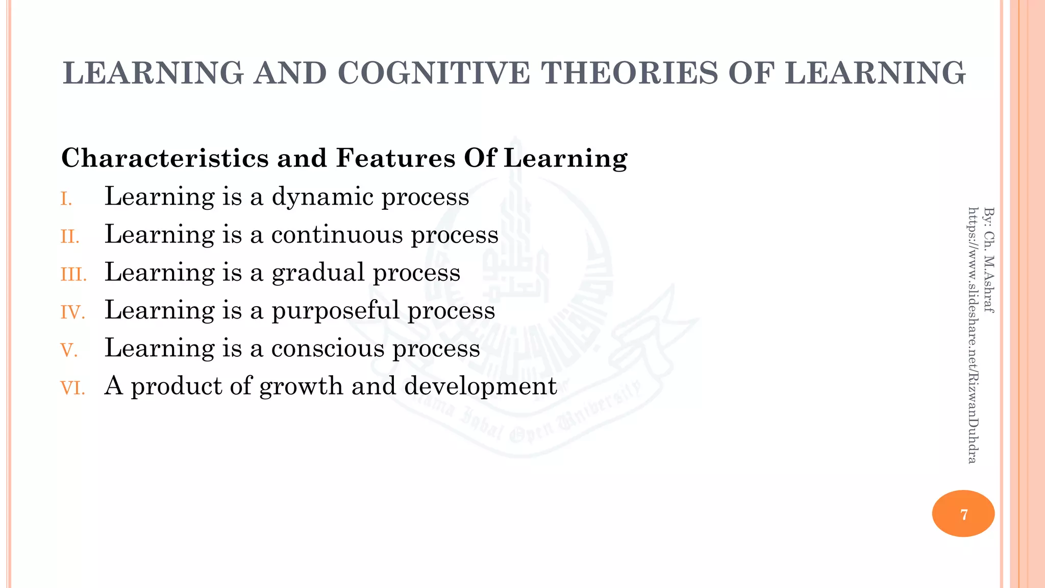 LEARNING AND COGNITIVE THEORIES OF LEARNING
Characteristics and Features Of Learning
I. Learning is a dynamic process
II. Learning is a continuous process
III. Learning is a gradual process
IV. Learning is a purposeful process
V. Learning is a conscious process
VI. A product of growth and development
7
By:Ch.M.Ashraf
https://www.slideshare.net/RizwanDuhdra
 